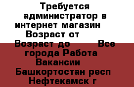 Требуется администратор в интернет магазин.  › Возраст от ­ 22 › Возраст до ­ 40 - Все города Работа » Вакансии   . Башкортостан респ.,Нефтекамск г.